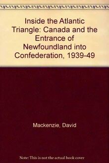 Inside the Atlantic Triangle: Canada and the Entrance of Newfoundland into Confederation, 1939-1949: Canada and the Entrance of Newfoundland into Confederation, 1939-49