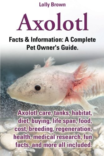 Axolotl: Axolotl care, tanks, habitat, diet, buying, life span, food, cost, breeding, regeneration, health, medical research, fun facts, and more all ... & Information: A Complete Pet Owner's Guide.