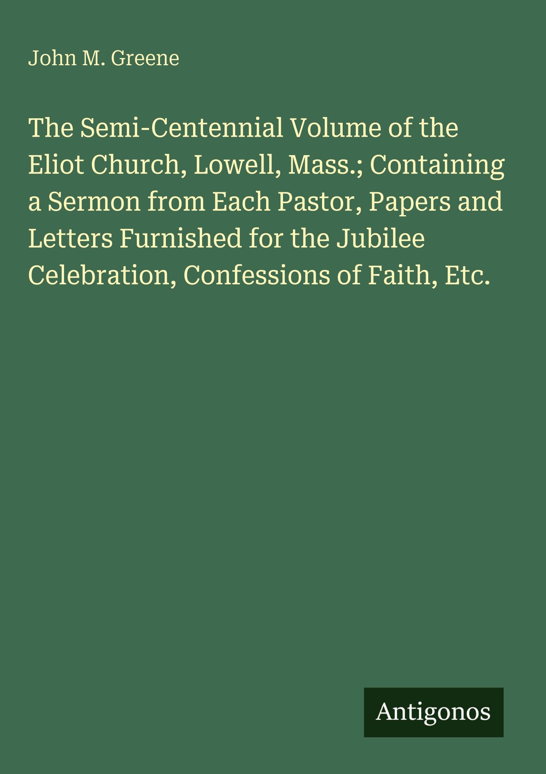The Semi-Centennial Volume of the Eliot Church, Lowell, Mass.; Containing a Sermon from Each Pastor, Papers and Letters Furnished for the Jubilee Celebration, Confessions of Faith, Etc.