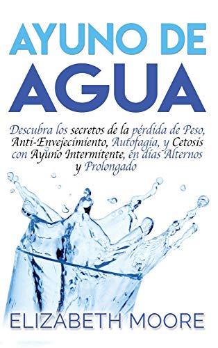 Ayuno de Agua: Descubra los secretos de la pérdida de Peso, Anti-Envejecimiento, Autofagia, y Cetosis con Ayuno Intermitente, en días Alternos y Prolongado (Spanish Edition)