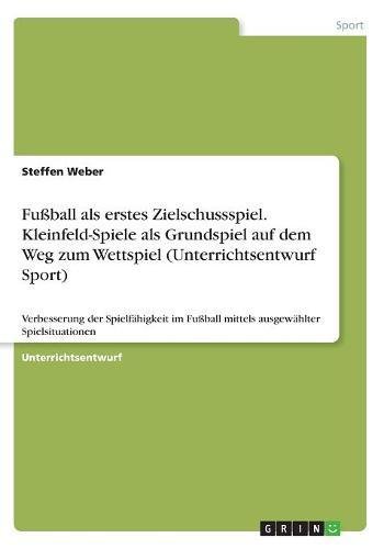 Fußball als erstes Zielschussspiel. Kleinfeld-Spiele als Grundspiel auf dem Weg zum Wettspiel (Unterrichtsentwurf Sport): Verbesserung der ... Fußball mittels ausgewählter Spielsituationen