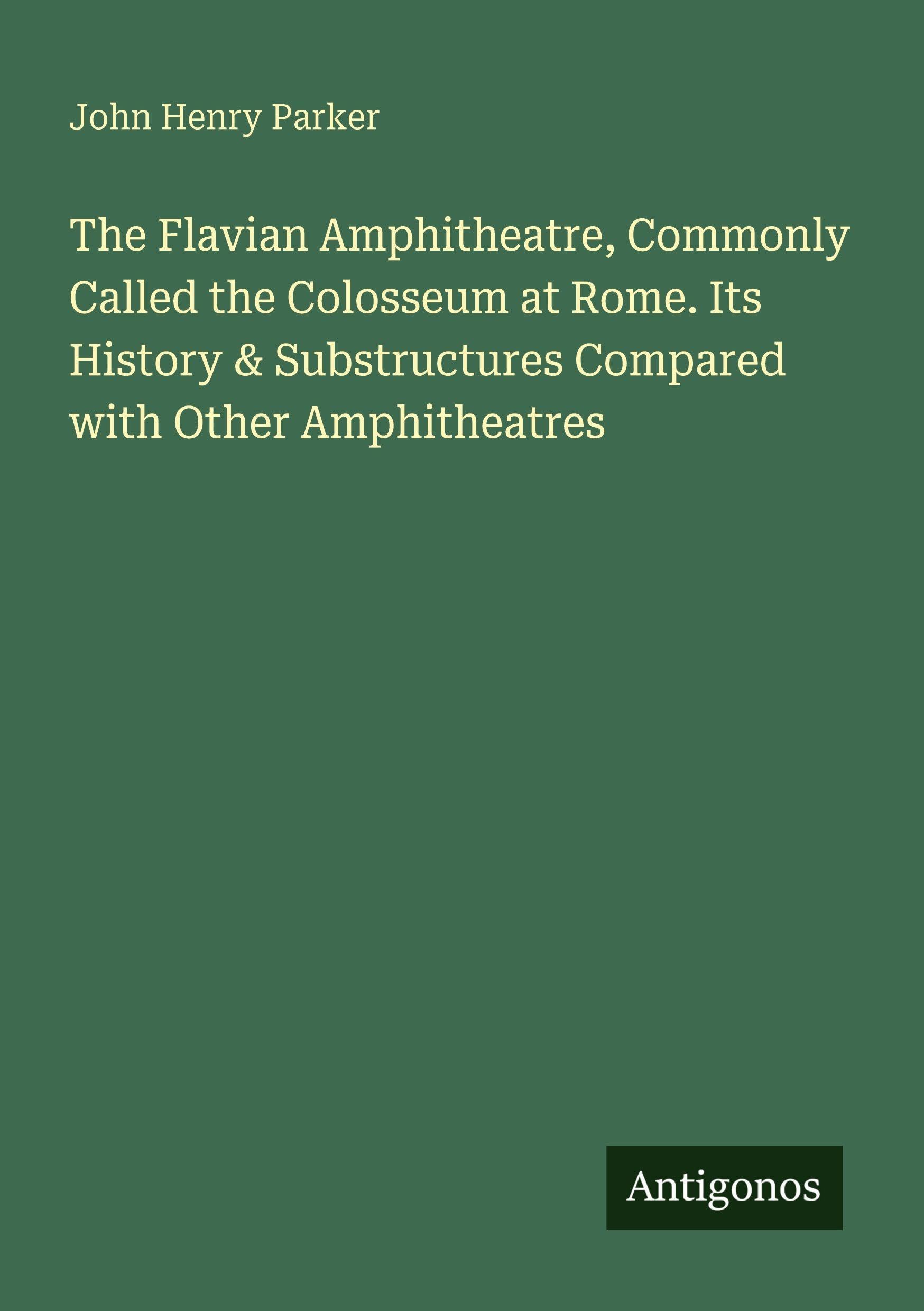 The Flavian Amphitheatre, Commonly Called the Colosseum at Rome. Its History & Substructures Compared with Other Amphitheatres