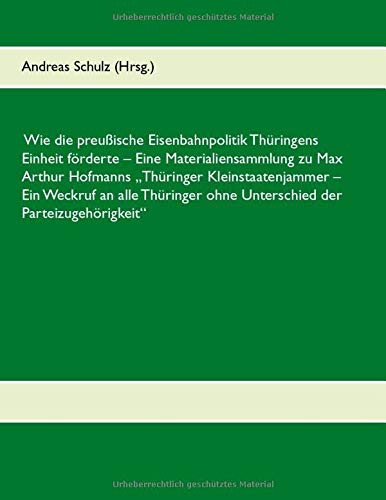 Wie die preußische Eisenbahnpolitik Thüringens Einheit förderte: Eine Materialiensammlung zu Max Arthur Hofmanns Thüringer Kleinstaatenjammer - Ein ... ohne Unterschied der Parteizugehörigkeit