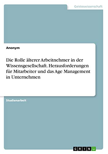 Die Rolle älterer Arbeitnehmer in der Wissensgesellschaft. Herausforderungen für Mitarbeiter und das Age Management in Unternehmen