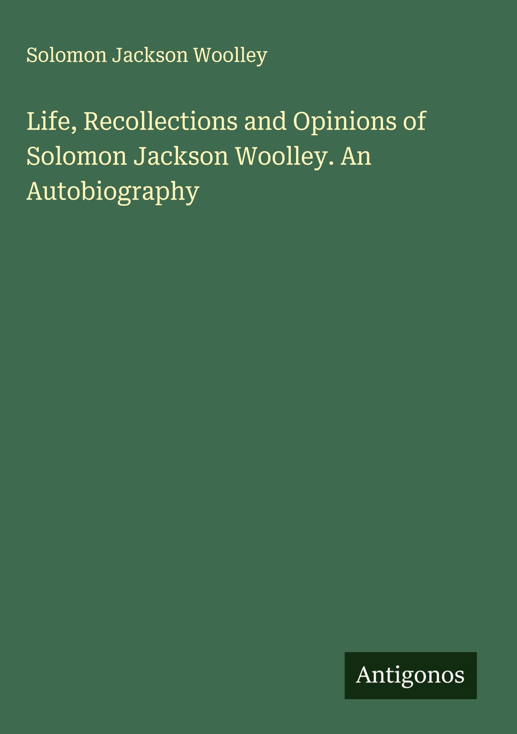 Life, Recollections and Opinions of Solomon Jackson Woolley. An Autobiography