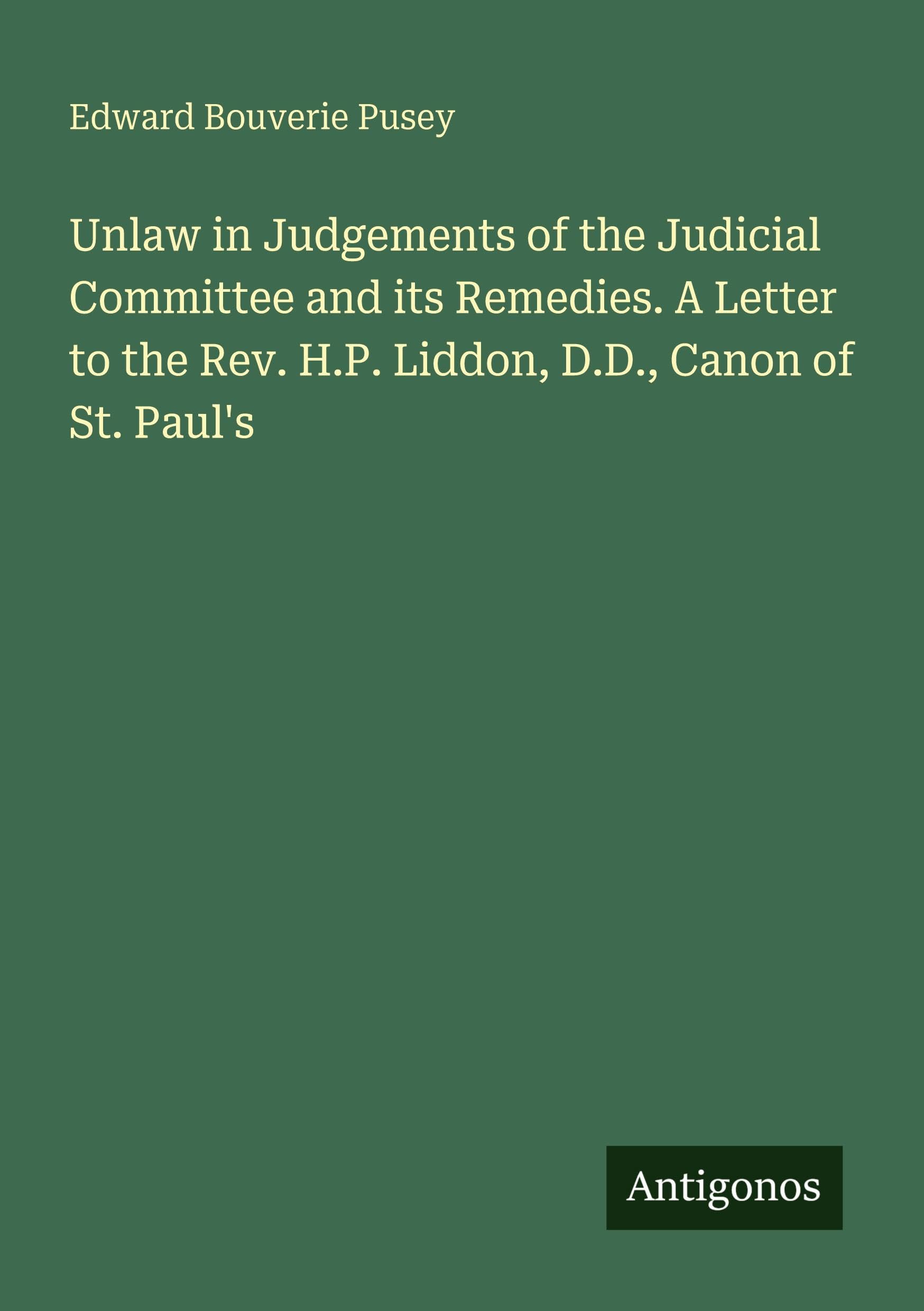 Unlaw in Judgements of the Judicial Committee and its Remedies. A Letter to the Rev. H.P. Liddon, D.D., Canon of St. Paul's