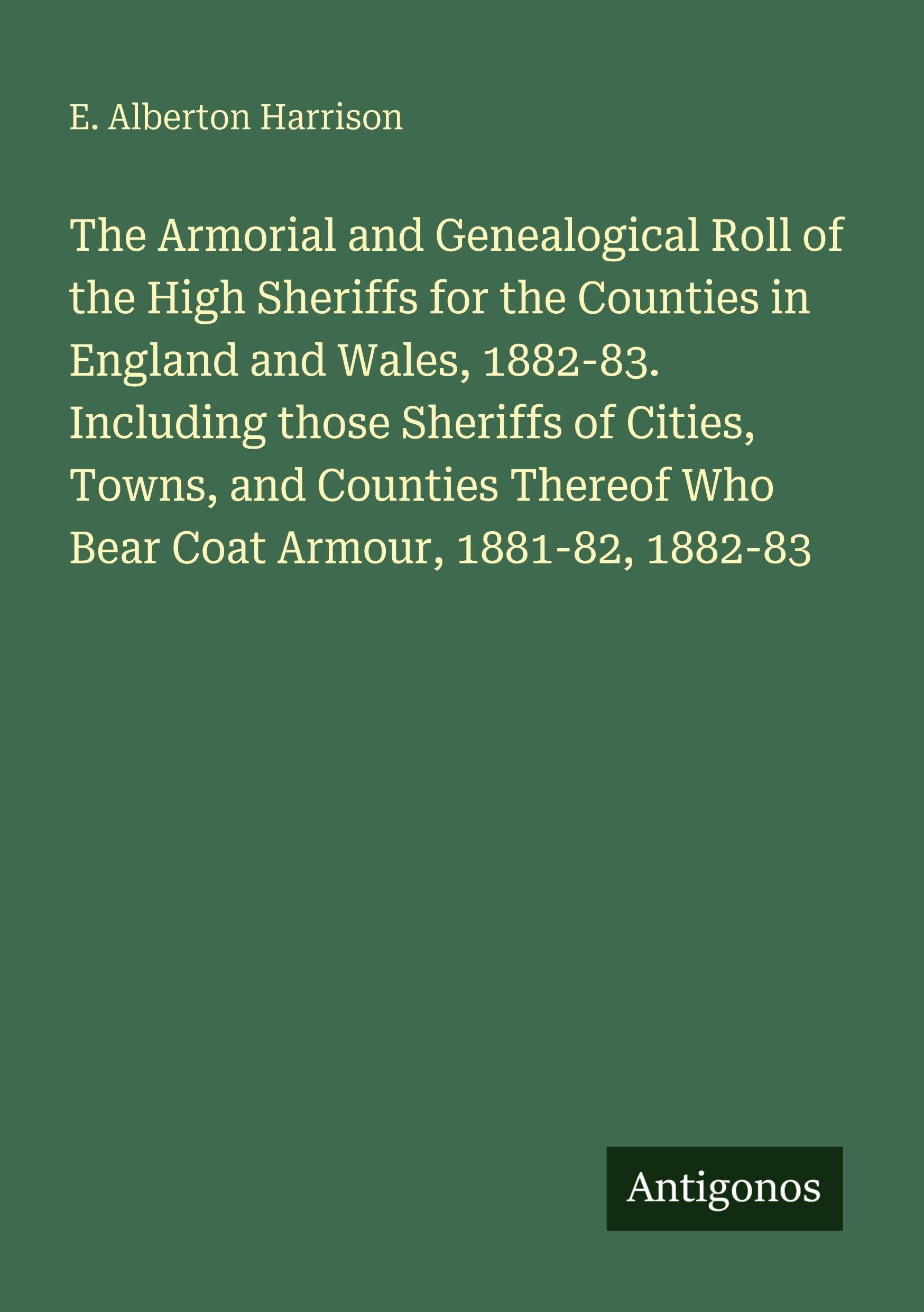 The Armorial and Genealogical Roll of the High Sheriffs for the Counties in England and Wales, 1882-83. Including those Sheriffs of Cities, Towns, and ... Who Bear Coat Armour, 1881-82, 1882-83