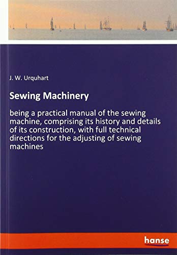 Sewing Machinery: being a practical manual of the sewing machine, comprising its history and details of its construction, with full technical directions for the adjusting of sewing machines