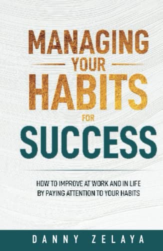 Managing Your Habits for Success: How to Improve at Work and in Life by Paying Attention to Your Habits