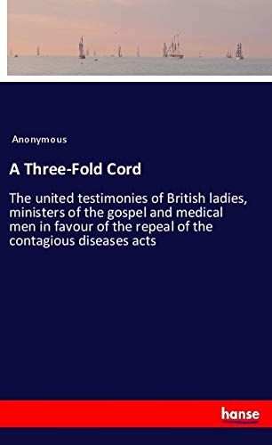 A Three-Fold Cord: The united testimonies of British ladies, ministers of the gospel and medical men in favour of the repeal of the contagious diseases acts