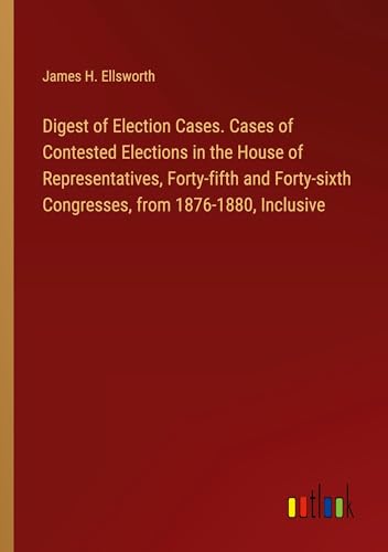Digest of Election Cases. Cases of Contested Elections in the House of Representatives, Forty-fifth and Forty-sixth Congresses, from 1876-1880, Inclusive
