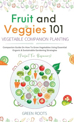 Fruit and Veggies 101 - Vegetable Companion Planting: Companion Guide On How To Grow Vegetables Using Essential, Organic & Sustainable Gardening Strategies