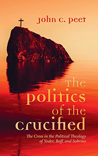 The Politics of the Crucified: The Cross in the Political Theology of Yoder, Boff, and Sobrino