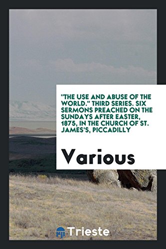 The Use and Abuse of the World. Third Series. Six Sermons Preached on the Sundays after Easter, 1875, in the Church of St. James's, Piccadilly