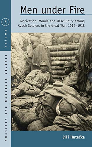 Men Under Fire: Motivation, Morale, and Masculinity among Czech Soldiers in the Great War, 1914-1918 (Austrian and Habsburg Studies, Band 26)