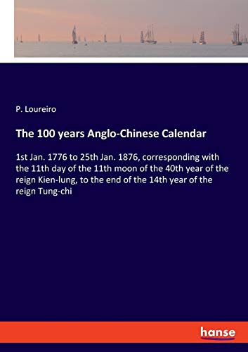 The 100 years Anglo-Chinese Calendar: 1st Jan. 1776 to 25th Jan. 1876, corresponding with the 11th day of the 11th moon of the 40th year of the reign ... end of the 14th year of the reign Tung-chi