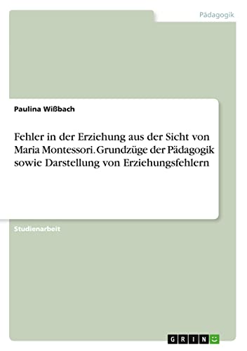 Fehler in der Erziehung aus der Sicht von Maria Montessori. Grundzüge der Pädagogik sowie Darstellung von Erziehungsfehlern