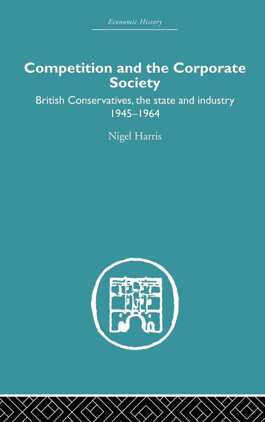 Competition and the Corporate Society: British Conservatives, the state and Industry 1945-1964