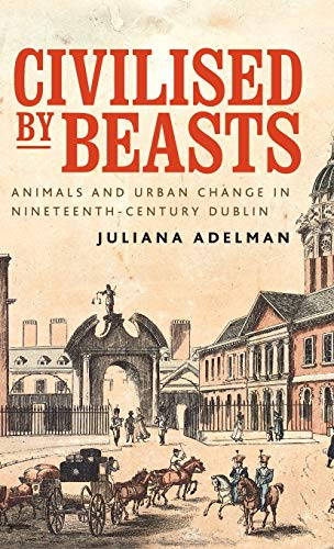Civilised by beasts: Animals and urban change in nineteenth-century Dublin (Manchester University Press)