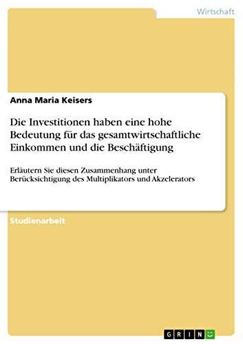 Die Investitionen haben eine hohe Bedeutung für das gesamtwirtschaftliche Einkommen und die Beschäftigung: Erläutern Sie diesen Zusammenhang unter Berücksichtigung des Multiplikators und Akzelerators