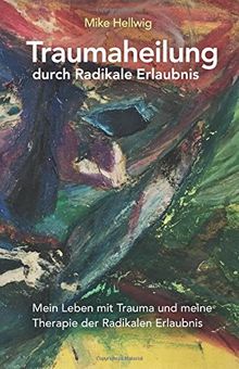 Traumaheilung durch Radikale Erlaubnis: Mein Leben mit Trauma und meine Therapie der Radikalen Erlaubnis