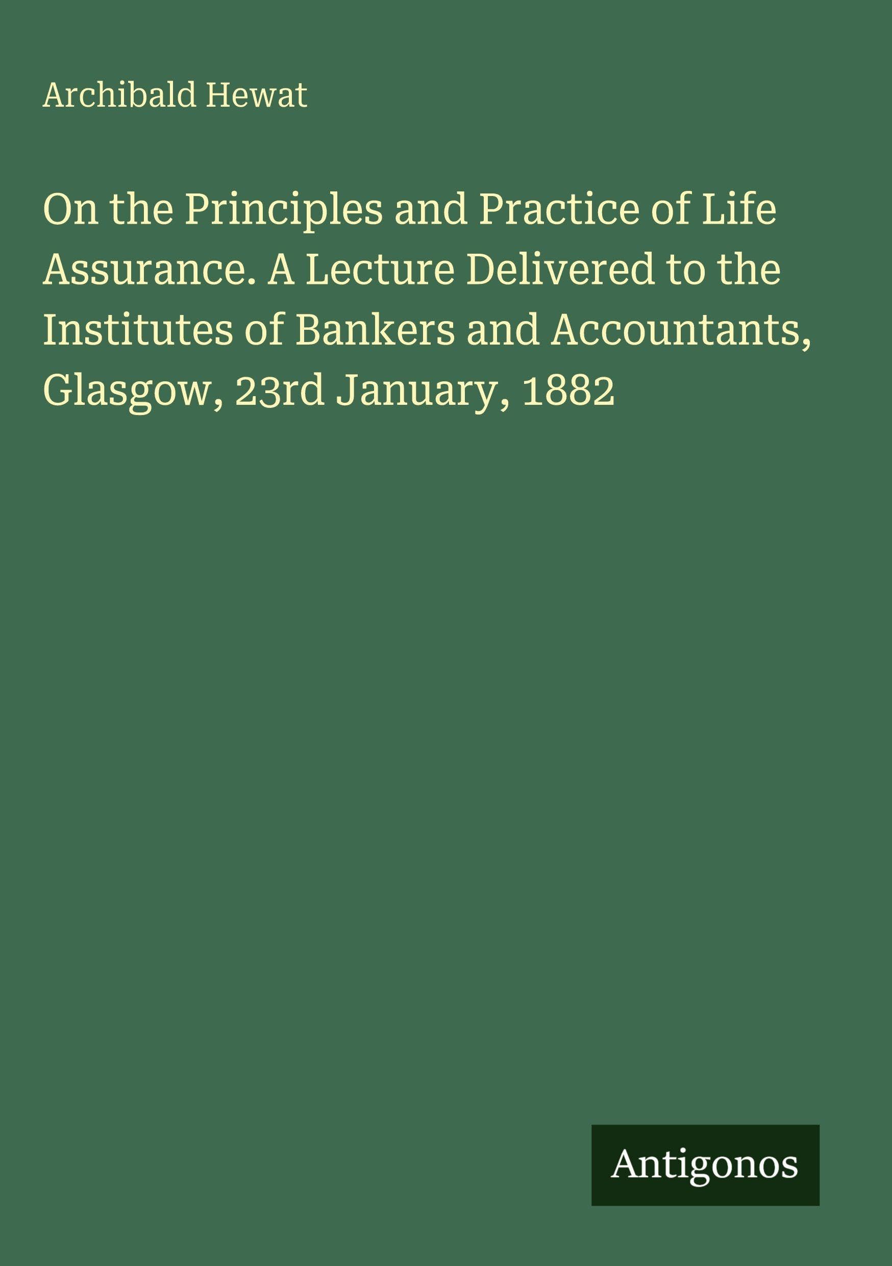 On the Principles and Practice of Life Assurance. A Lecture Delivered to the Institutes of Bankers and Accountants, Glasgow, 23rd January, 1882