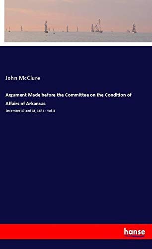 Argument Made before the Committee on the Condition of Affairs of Arkansas: December 17 and 18, 1874 - Vol. 1