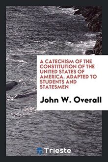 A Catechism of the Constitution of the United States of America. Adapted to Students and Statesmen
