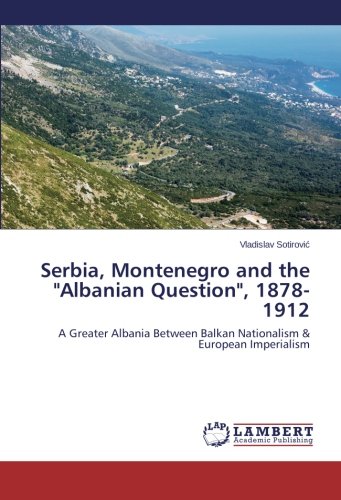 Serbia, Montenegro and the Albanian Question, 1878-1912: A Greater Albania Between Balkan Nationalism & European Imperialism