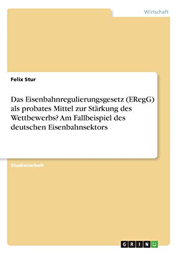 Das Eisenbahnregulierungsgesetz (ERegG) als probates Mittel zur Stärkung des Wettbewerbs? Am Fallbeispiel des deutschen Eisenbahnsektors