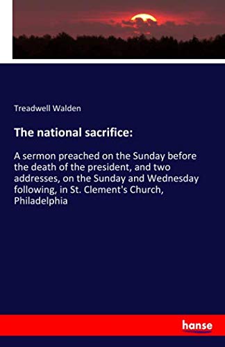 The national sacrifice:: A sermon preached on the Sunday before the death of the president, and two addresses, on the Sunday and Wednesday following, in St. Clement's Church, Philadelphia
