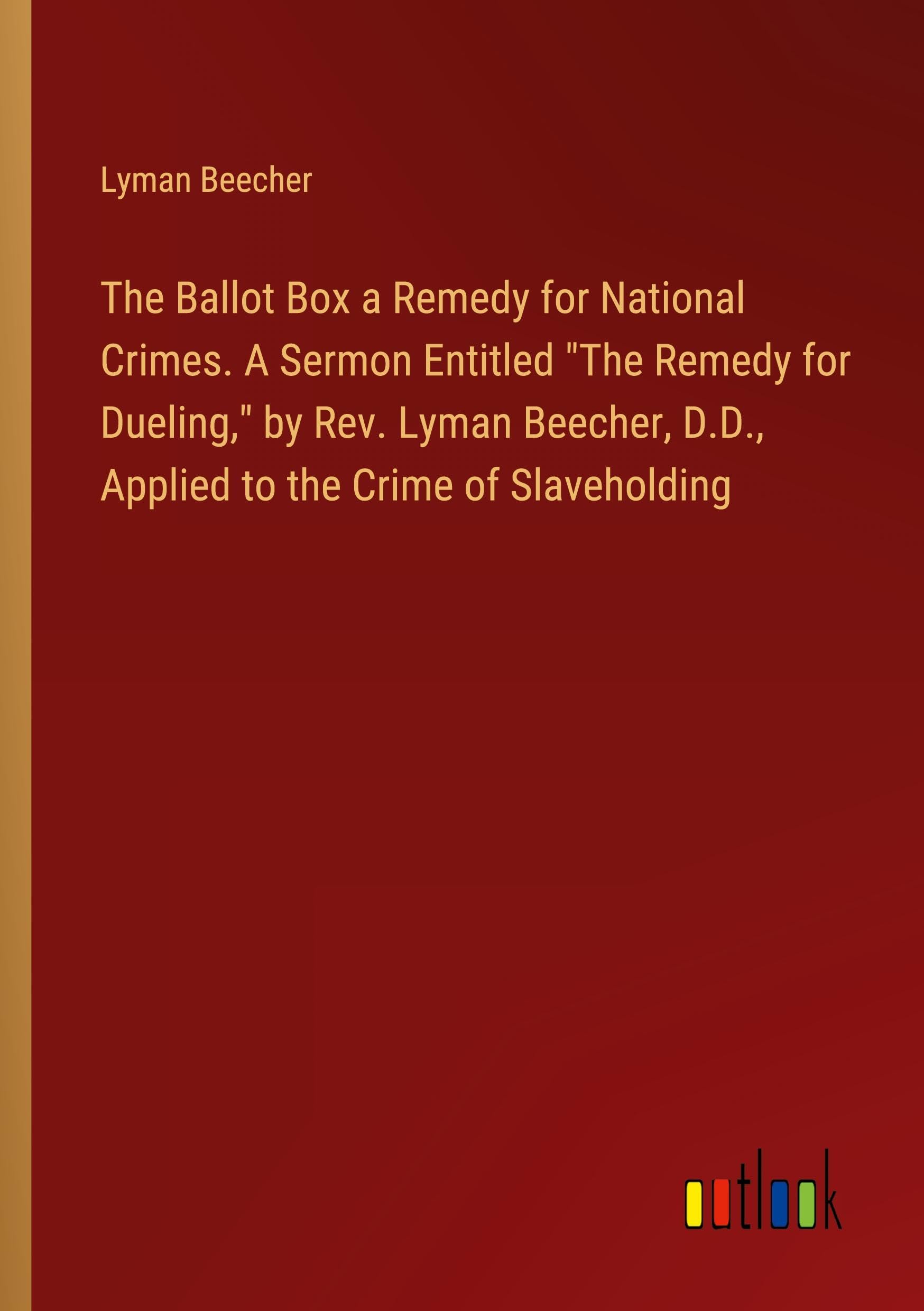 The Ballot Box a Remedy for National Crimes. A Sermon Entitled The Remedy for Dueling, by Rev. Lyman Beecher, D.D., Applied to the Crime of Slaveholding