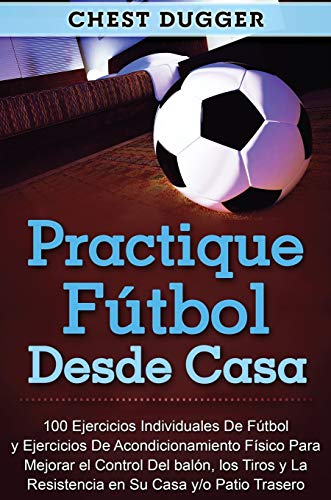 Practique fútbol desde casa: 100 ejercicios individuales de fútbol y ejercicios de acondicionamiento físico para mejorar el control del balón, los tiros y la resistencia en su casa y/o patio trasero