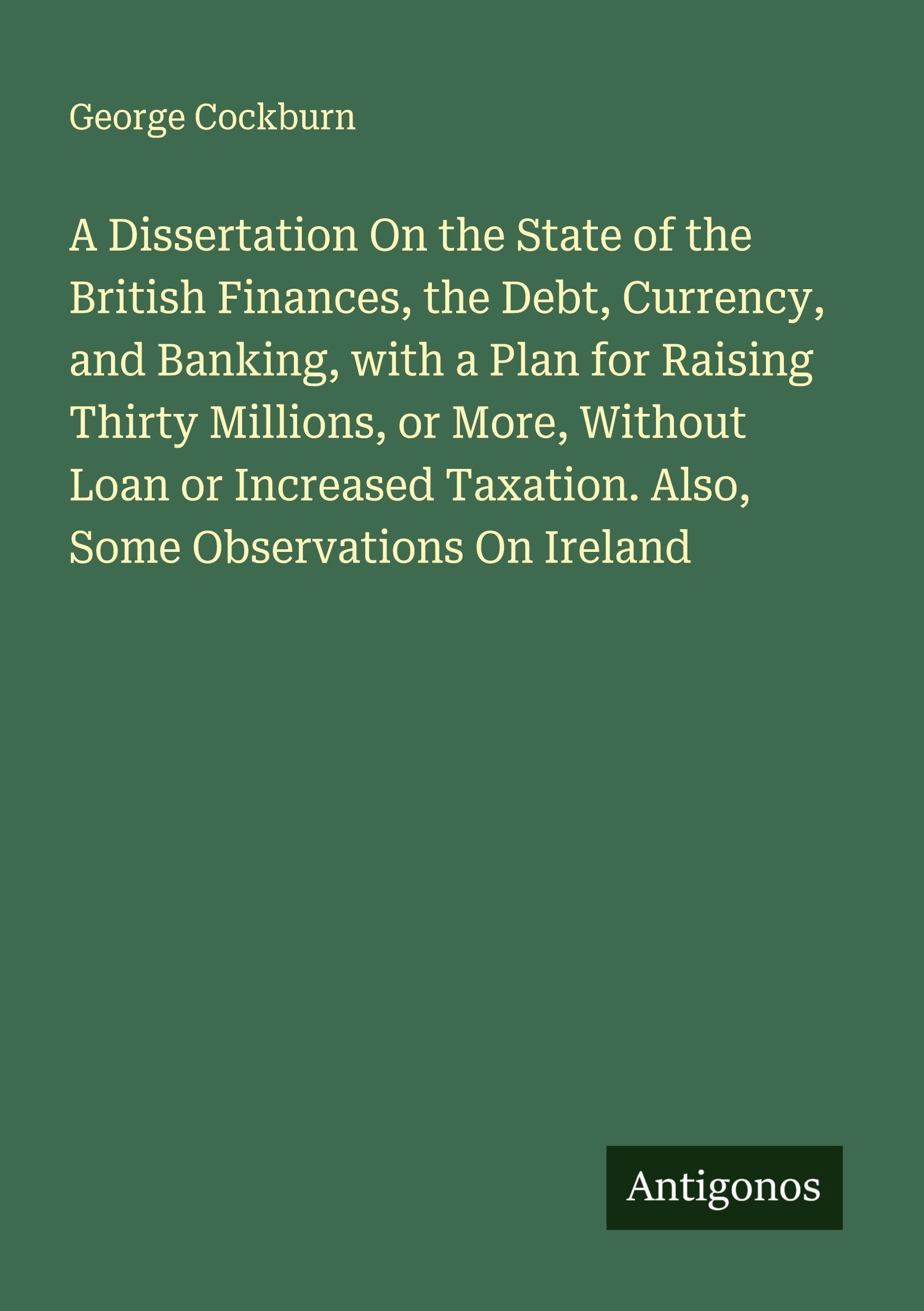 A Dissertation On the State of the British Finances, the Debt, Currency, and Banking, with a Plan for Raising Thirty Millions, or More, Without Loan ... Taxation. Also, Some Observations On Ireland
