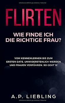 Flirten: Wie finde ich die richtige Frau? Vom Kennenlernen bis zum ersten Date. Unwiderstehlich werden und Frauen verführen. So geht´s! (Flirten Buch, Band 1)