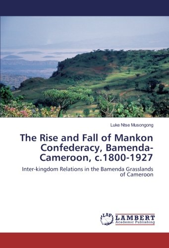 The Rise and Fall of Mankon Confederacy, Bamenda-Cameroon, c.1800-1927: Inter-kingdom Relations in the Bamenda Grasslands of Cameroon