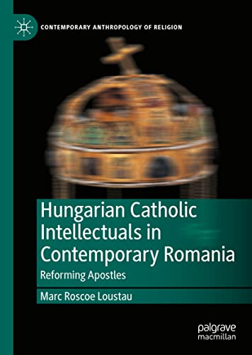 Hungarian Catholic Intellectuals in Contemporary Romania: Reforming Apostles (Contemporary Anthropology of Religion)