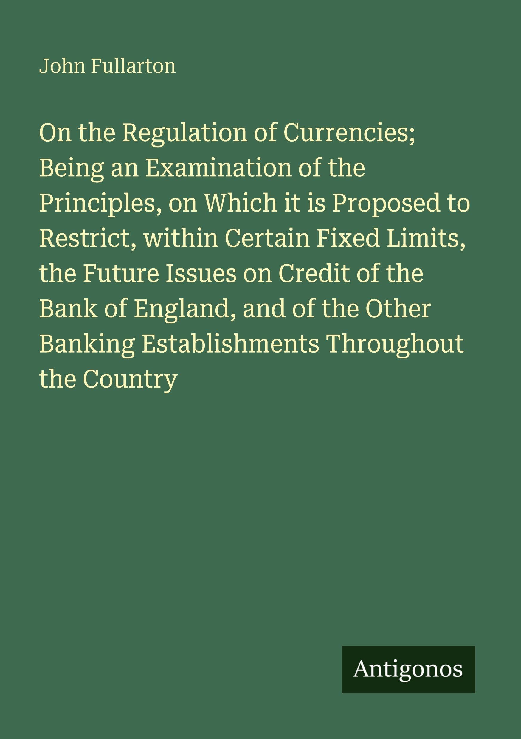 On the Regulation of Currencies; Being an Examination of the Principles, on Which it is Proposed to Restrict, within Certain Fixed Limits, the Future ... Banking Establishments Throughout the Country
