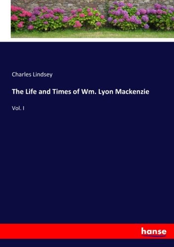 The Life and Times of Wm. Lyon Mackenzie: Vol. I
