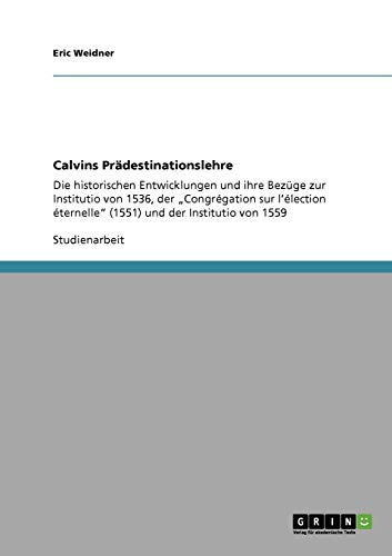 Calvins Prädestinationslehre: Die historischen Entwicklungen und ihre Bezüge zur Institutio von 1536, der Congrégation sur l'élection éternelle (1551) und der Institutio von 1559