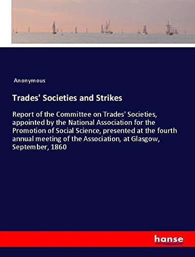 Trades' Societies and Strikes: Report of the Committee on Trades' Societies, appointed by the National Association for the Promotion of Social ... the Association, at Glasgow, September, 1860