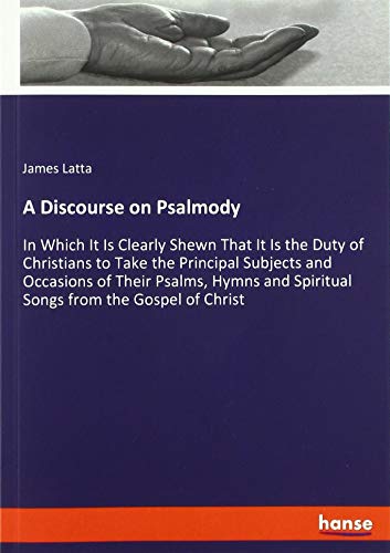 A Discourse on Psalmody: In Which It Is Clearly Shewn That It Is the Duty of Christians to Take the Principal Subjects and Occasions of Their Psalms, ... and Spiritual Songs from the Gospel of Christ