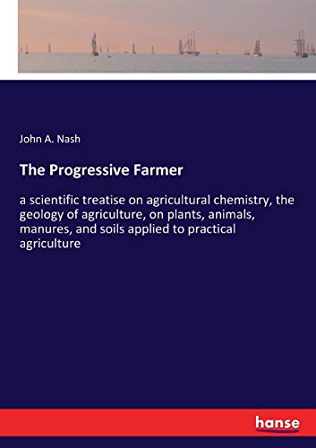 The Progressive Farmer: a scientific treatise on agricultural chemistry, the geology of agriculture, on plants, animals, manures, and soils applied to practical agriculture