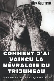 COMMENT J'AI VAINCU LA NEVRALGIE DU TRIJUMEAU: LE GUIDE NATUROPATHIQUE DEFINITIF