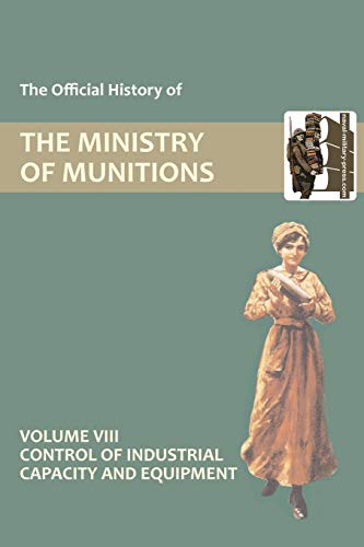 The Official History of THE MINISTRY OF MUNITIONS VOLUME VIII Control of Industrial Capacity and Equipment
