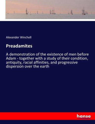 Preadamites: A demonstration of the existence of men before Adam - together with a study of their condition, antiquity, racial affinities, and progressive dispersion over the earth