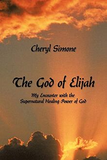 The God Of Elijah: My Encounter with the Supernatural Healing Power of God