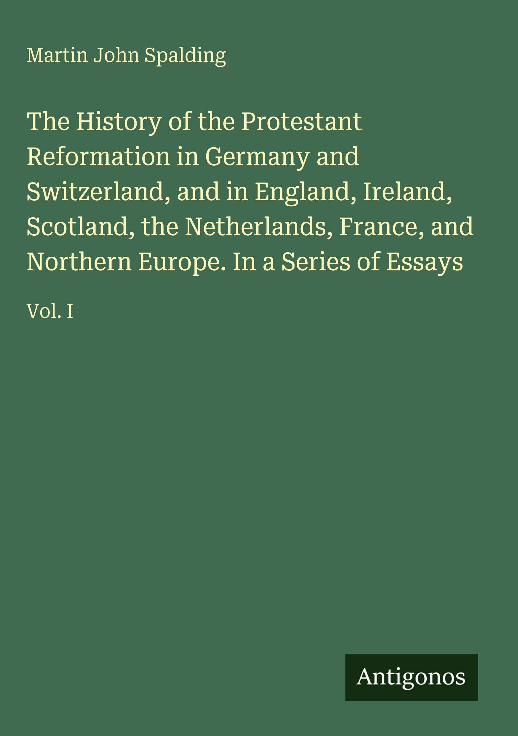 The History of the Protestant Reformation in Germany and Switzerland, and in England, Ireland, Scotland, the Netherlands, France, and Northern Europe. In a Series of Essays: Vol. I