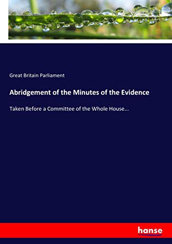 Abridgement of the Minutes of the Evidence: Taken Before a Committee of the Whole House...