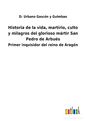 Historia de la vida, martirio, culto y milagros del glorioso mártir San Pedro de Arbués: Primer inquisidor del reino de Aragón